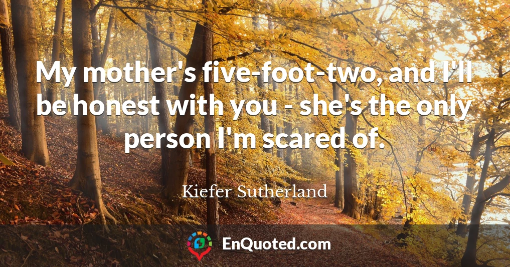 My mother's five-foot-two, and I'll be honest with you - she's the only person I'm scared of.