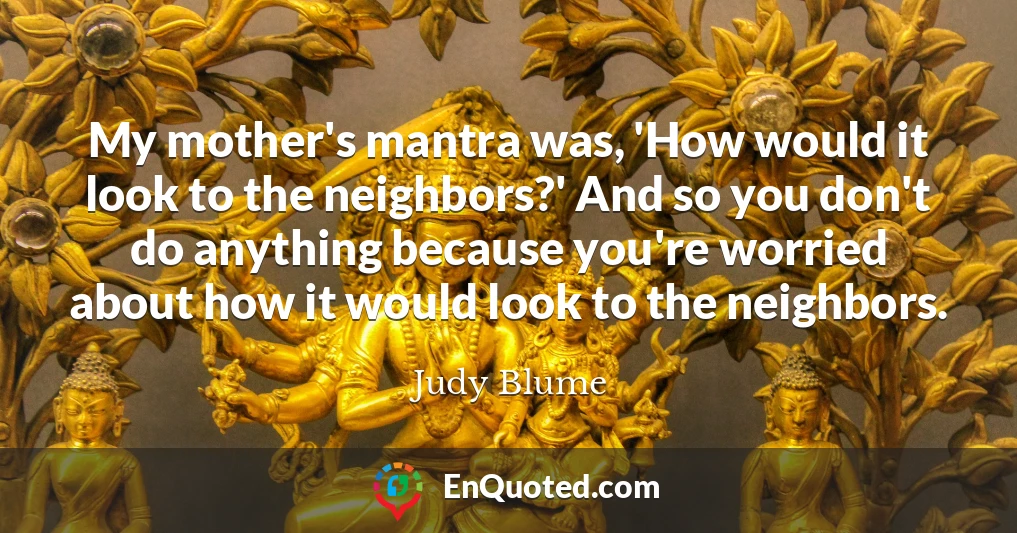 My mother's mantra was, 'How would it look to the neighbors?' And so you don't do anything because you're worried about how it would look to the neighbors.