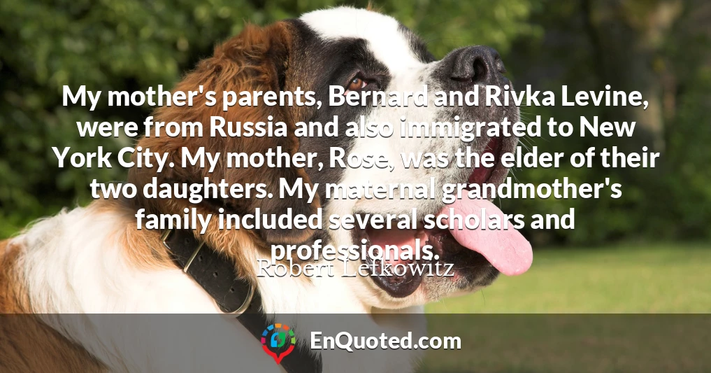 My mother's parents, Bernard and Rivka Levine, were from Russia and also immigrated to New York City. My mother, Rose, was the elder of their two daughters. My maternal grandmother's family included several scholars and professionals.