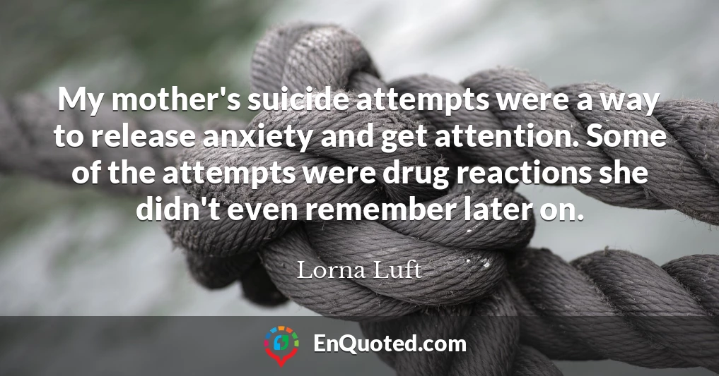 My mother's suicide attempts were a way to release anxiety and get attention. Some of the attempts were drug reactions she didn't even remember later on.