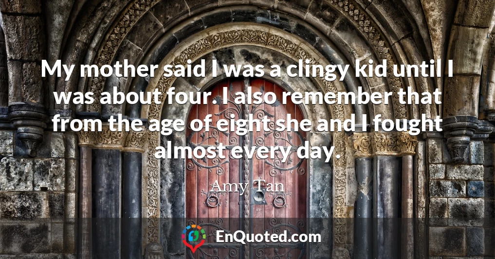 My mother said I was a clingy kid until I was about four. I also remember that from the age of eight she and I fought almost every day.