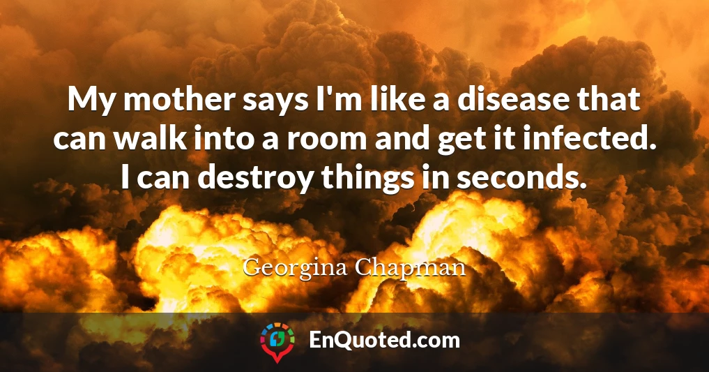 My mother says I'm like a disease that can walk into a room and get it infected. I can destroy things in seconds.