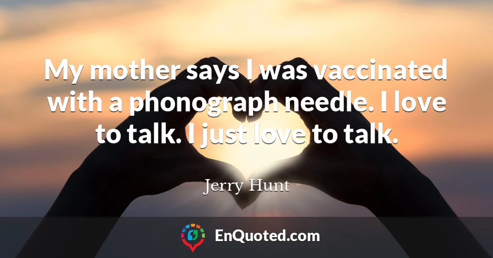 My mother says I was vaccinated with a phonograph needle. I love to talk. I just love to talk.