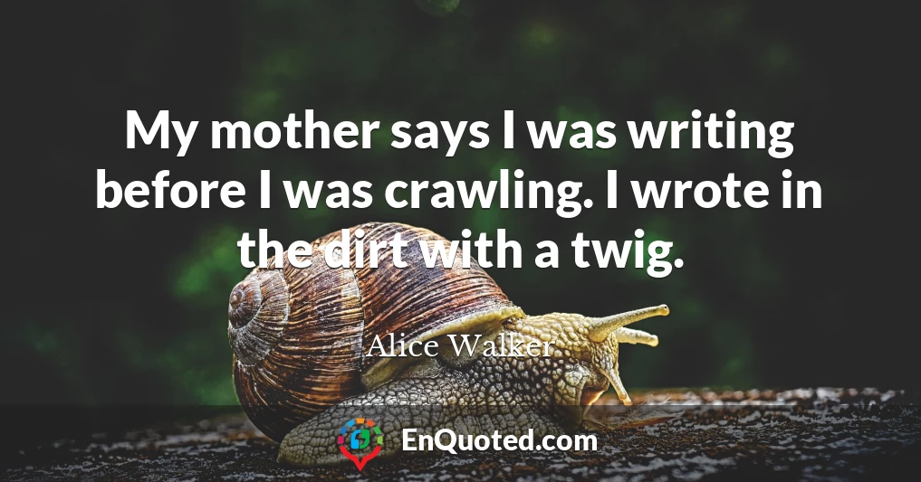 My mother says I was writing before I was crawling. I wrote in the dirt with a twig.