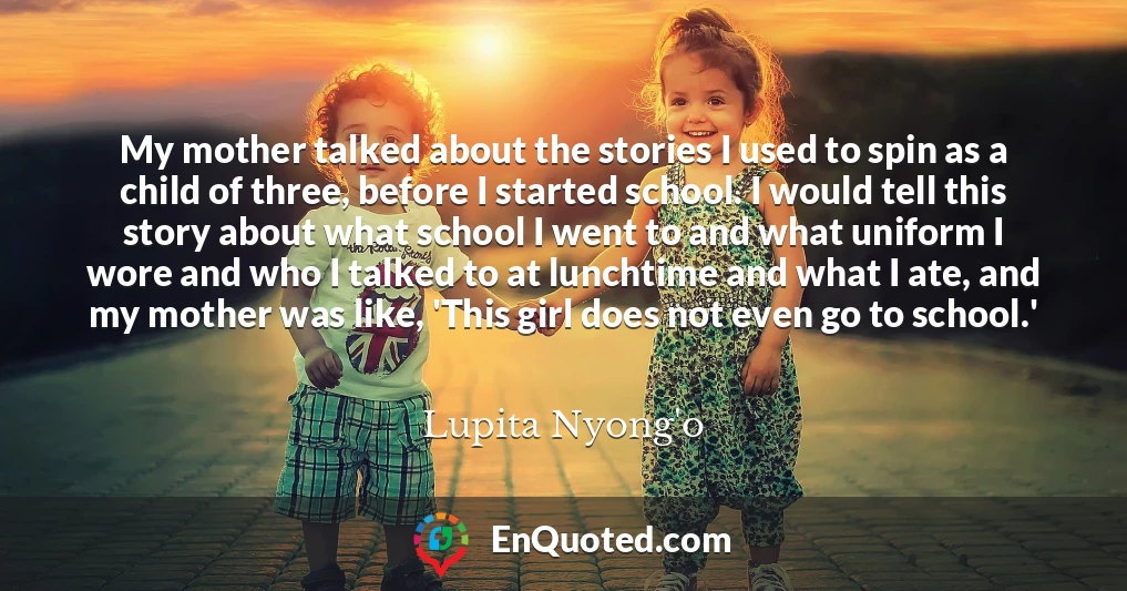 My mother talked about the stories I used to spin as a child of three, before I started school. I would tell this story about what school I went to and what uniform I wore and who I talked to at lunchtime and what I ate, and my mother was like, 'This girl does not even go to school.'