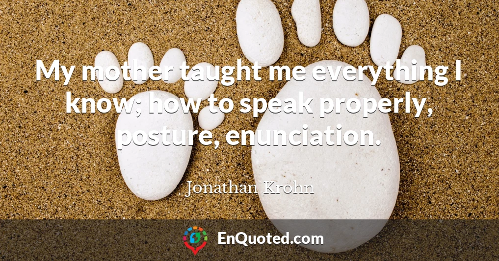 My mother taught me everything I know; how to speak properly, posture, enunciation.