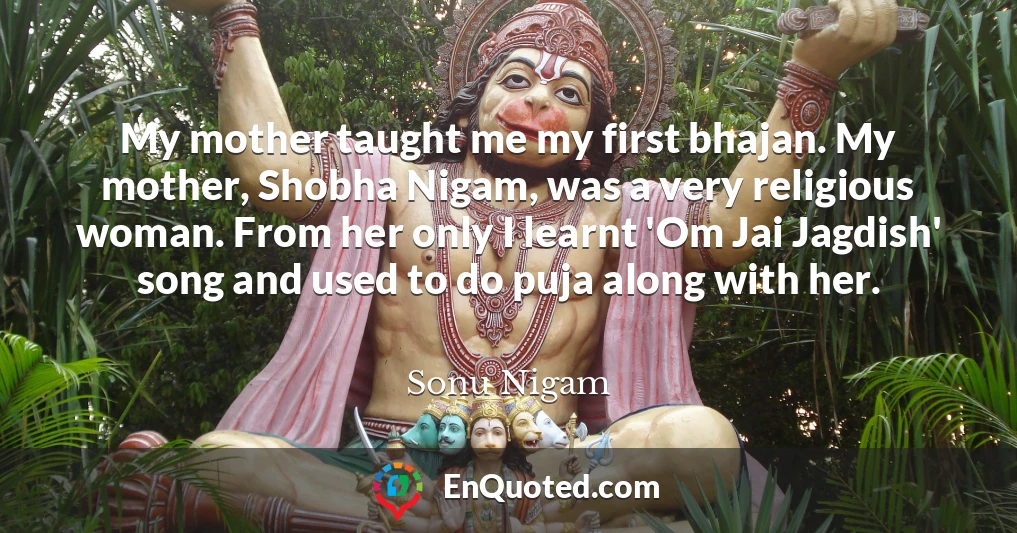 My mother taught me my first bhajan. My mother, Shobha Nigam, was a very religious woman. From her only I learnt 'Om Jai Jagdish' song and used to do puja along with her.