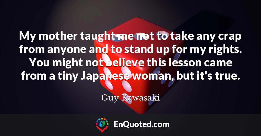 My mother taught me not to take any crap from anyone and to stand up for my rights. You might not believe this lesson came from a tiny Japanese woman, but it's true.