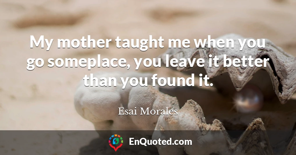 My mother taught me when you go someplace, you leave it better than you found it.