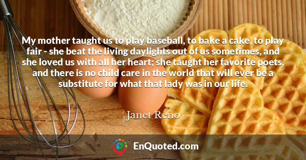 My mother taught us to play baseball, to bake a cake, to play fair - she beat the living daylights out of us sometimes, and she loved us with all her heart; she taught her favorite poets, and there is no child care in the world that will ever be a substitute for what that lady was in our life.