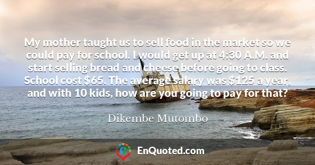 My mother taught us to sell food in the market so we could pay for school. I would get up at 4:30 A.M. and start selling bread and cheese before going to class. School cost $65. The average salary was $125 a year, and with 10 kids, how are you going to pay for that?