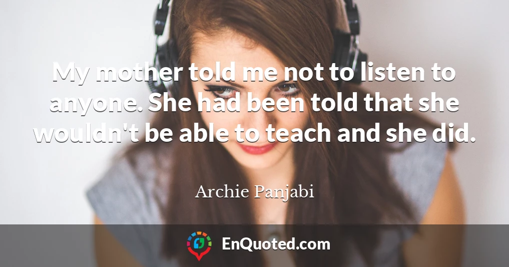 My mother told me not to listen to anyone. She had been told that she wouldn't be able to teach and she did.