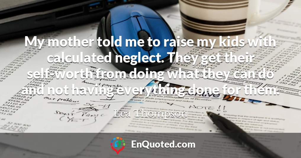 My mother told me to raise my kids with calculated neglect. They get their self-worth from doing what they can do and not having everything done for them.