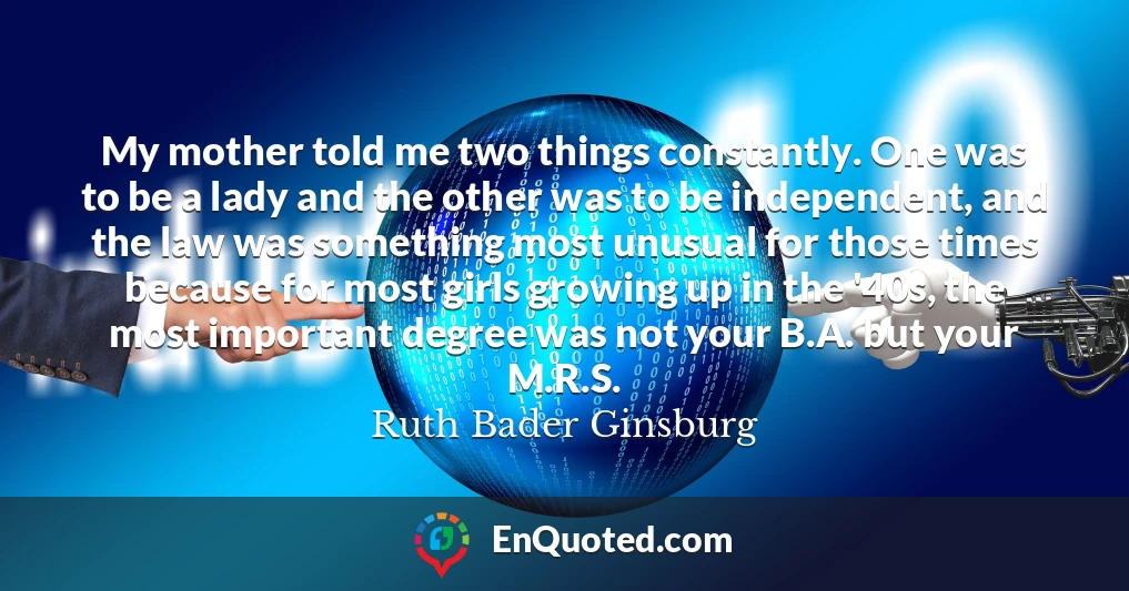 My mother told me two things constantly. One was to be a lady and the other was to be independent, and the law was something most unusual for those times because for most girls growing up in the '40s, the most important degree was not your B.A. but your M.R.S.