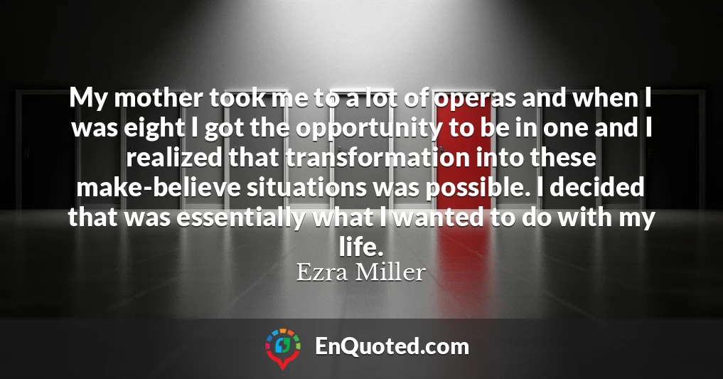 My mother took me to a lot of operas and when I was eight I got the opportunity to be in one and I realized that transformation into these make-believe situations was possible. I decided that was essentially what I wanted to do with my life.