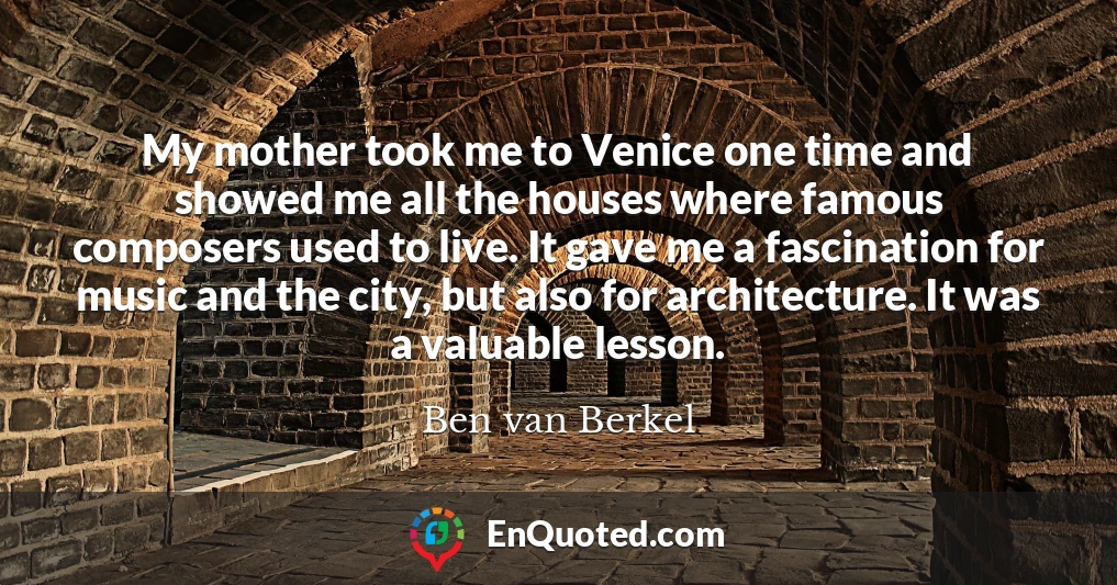 My mother took me to Venice one time and showed me all the houses where famous composers used to live. It gave me a fascination for music and the city, but also for architecture. It was a valuable lesson.