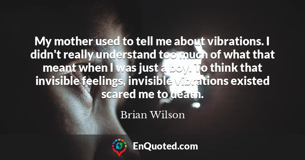 My mother used to tell me about vibrations. I didn't really understand too much of what that meant when I was just a boy. To think that invisible feelings, invisible vibrations existed scared me to death.