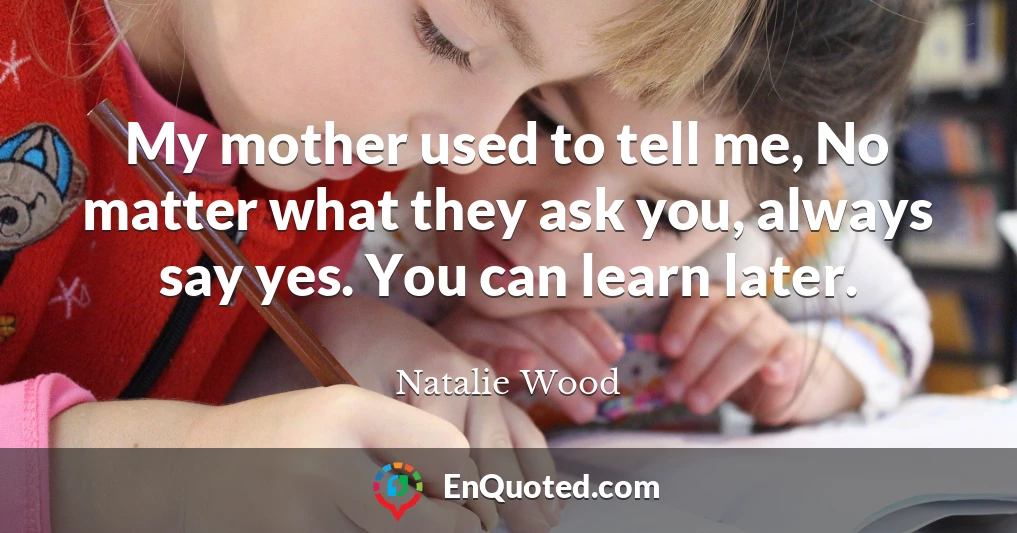 My mother used to tell me, No matter what they ask you, always say yes. You can learn later.