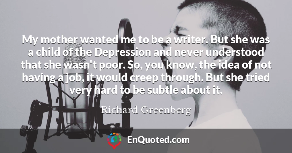 My mother wanted me to be a writer. But she was a child of the Depression and never understood that she wasn't poor. So, you know, the idea of not having a job, it would creep through. But she tried very hard to be subtle about it.