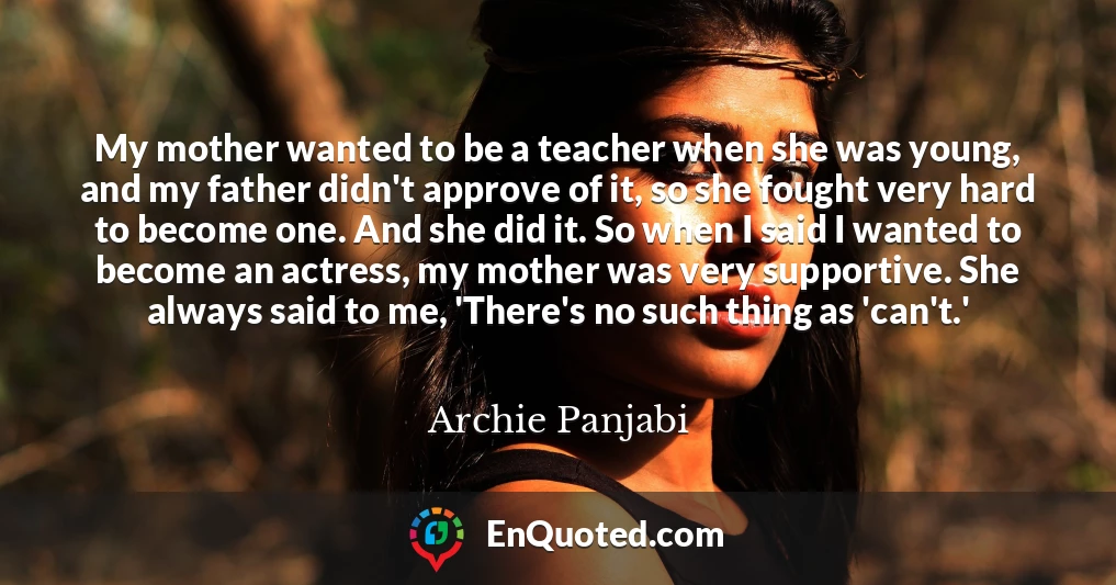 My mother wanted to be a teacher when she was young, and my father didn't approve of it, so she fought very hard to become one. And she did it. So when I said I wanted to become an actress, my mother was very supportive. She always said to me, 'There's no such thing as 'can't.'