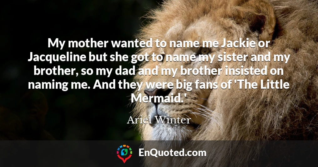 My mother wanted to name me Jackie or Jacqueline but she got to name my sister and my brother, so my dad and my brother insisted on naming me. And they were big fans of 'The Little Mermaid.'