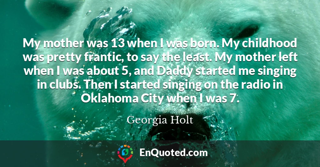 My mother was 13 when I was born. My childhood was pretty frantic, to say the least. My mother left when I was about 5, and Daddy started me singing in clubs. Then I started singing on the radio in Oklahoma City when I was 7.