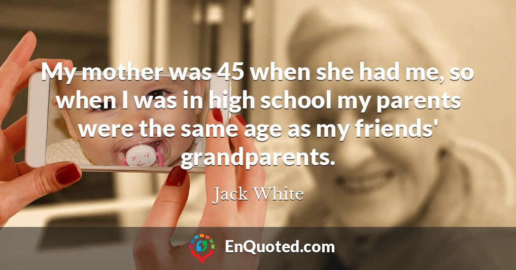 My mother was 45 when she had me, so when I was in high school my parents were the same age as my friends' grandparents.