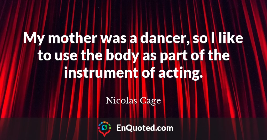 My mother was a dancer, so I like to use the body as part of the instrument of acting.