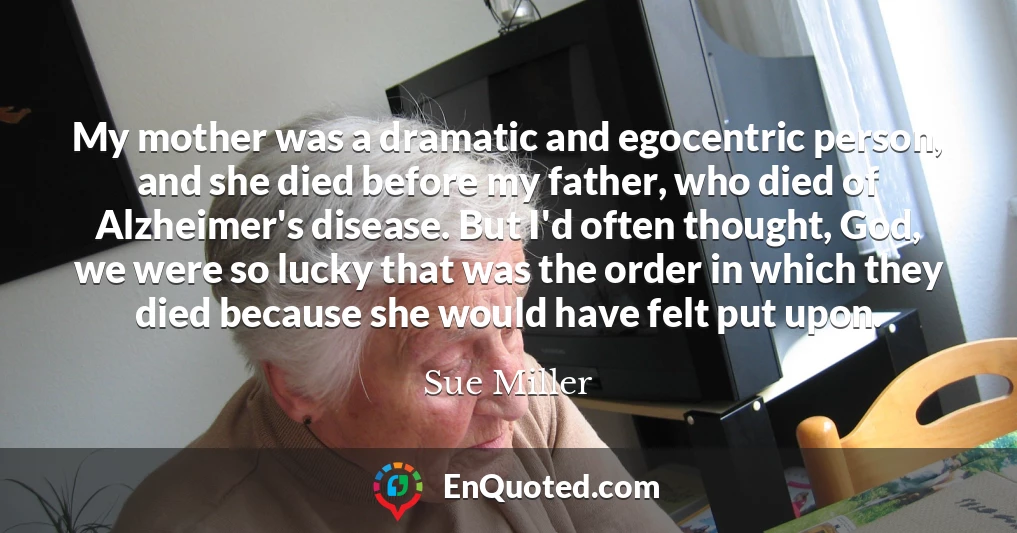 My mother was a dramatic and egocentric person, and she died before my father, who died of Alzheimer's disease. But I'd often thought, God, we were so lucky that was the order in which they died because she would have felt put upon.