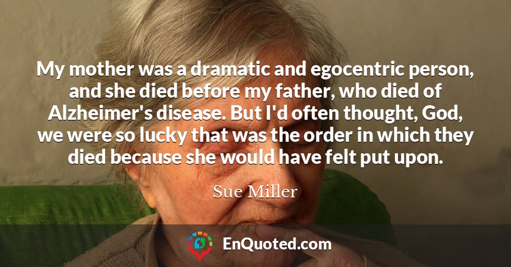 My mother was a dramatic and egocentric person, and she died before my father, who died of Alzheimer's disease. But I'd often thought, God, we were so lucky that was the order in which they died because she would have felt put upon.