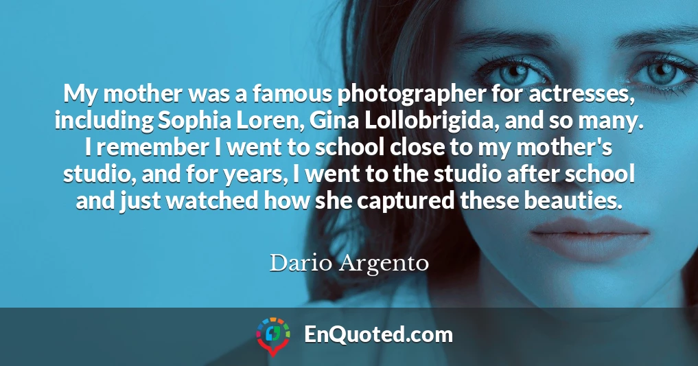 My mother was a famous photographer for actresses, including Sophia Loren, Gina Lollobrigida, and so many. I remember I went to school close to my mother's studio, and for years, I went to the studio after school and just watched how she captured these beauties.