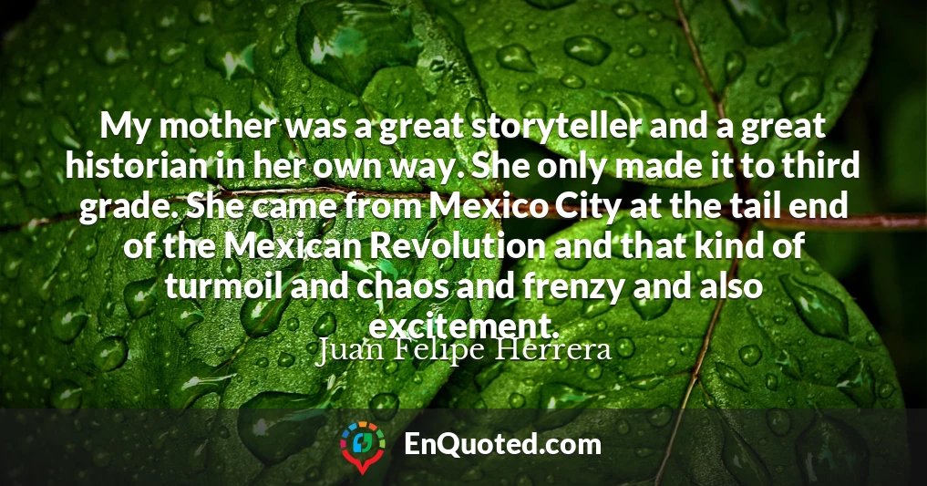 My mother was a great storyteller and a great historian in her own way. She only made it to third grade. She came from Mexico City at the tail end of the Mexican Revolution and that kind of turmoil and chaos and frenzy and also excitement.