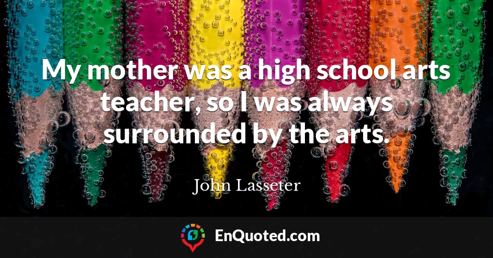 My mother was a high school arts teacher, so I was always surrounded by the arts.