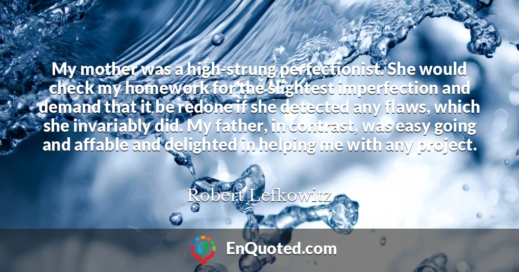 My mother was a high-strung perfectionist. She would check my homework for the slightest imperfection and demand that it be redone if she detected any flaws, which she invariably did. My father, in contrast, was easy going and affable and delighted in helping me with any project.