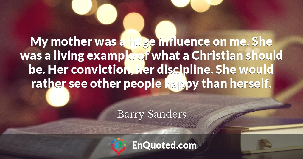 My mother was a huge influence on me. She was a living example of what a Christian should be. Her conviction, her discipline. She would rather see other people happy than herself.