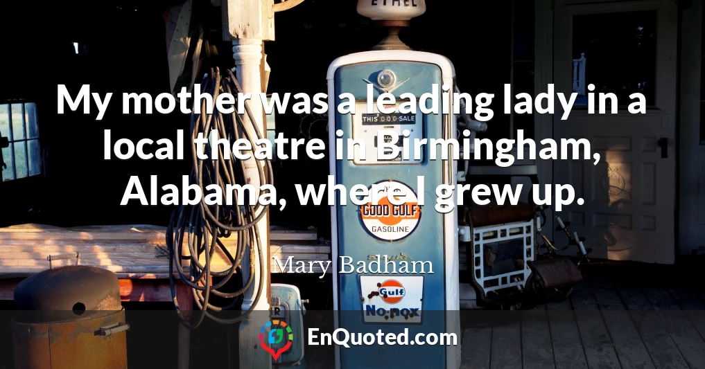 My mother was a leading lady in a local theatre in Birmingham, Alabama, where I grew up.