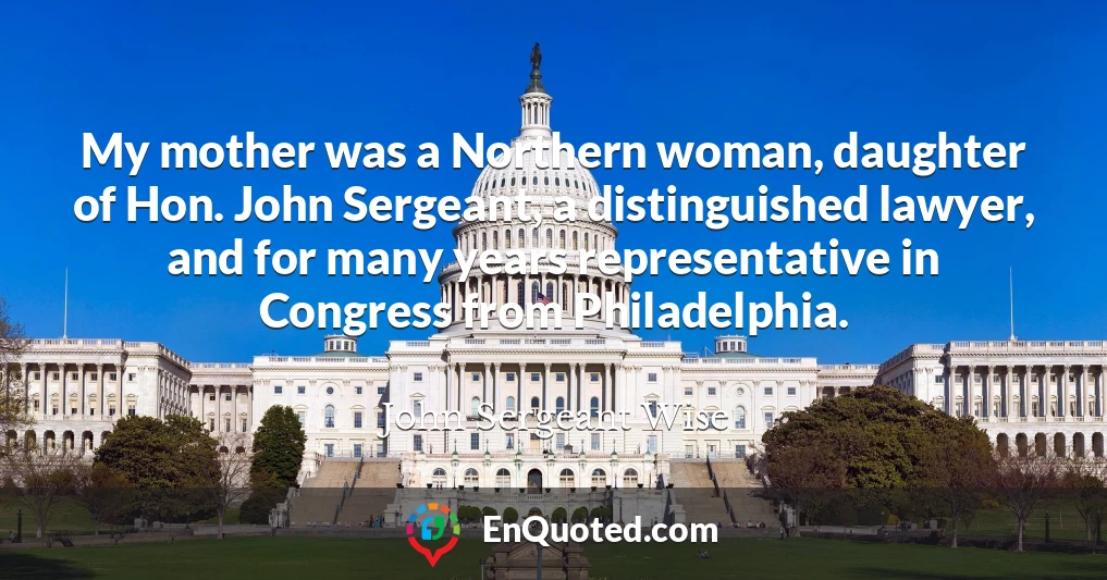 My mother was a Northern woman, daughter of Hon. John Sergeant, a distinguished lawyer, and for many years representative in Congress from Philadelphia.