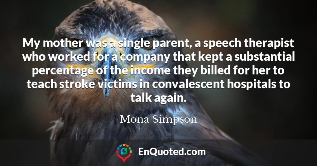 My mother was a single parent, a speech therapist who worked for a company that kept a substantial percentage of the income they billed for her to teach stroke victims in convalescent hospitals to talk again.