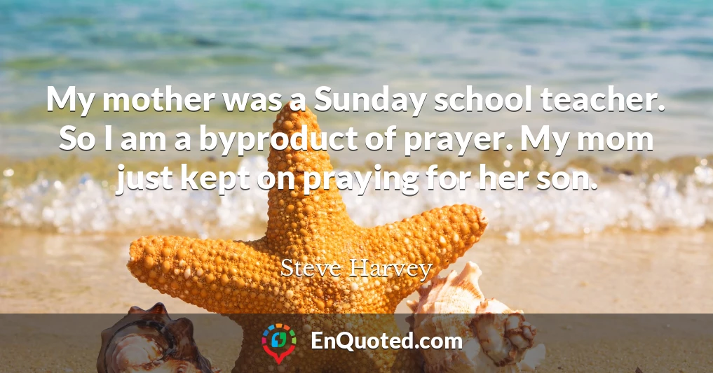 My mother was a Sunday school teacher. So I am a byproduct of prayer. My mom just kept on praying for her son.