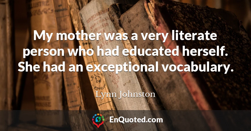 My mother was a very literate person who had educated herself. She had an exceptional vocabulary.