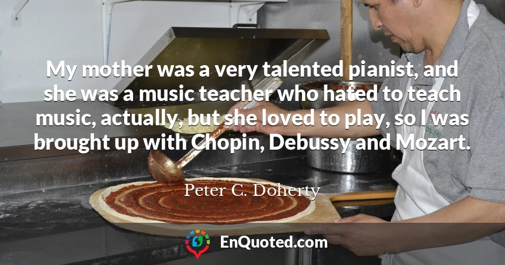 My mother was a very talented pianist, and she was a music teacher who hated to teach music, actually, but she loved to play, so I was brought up with Chopin, Debussy and Mozart.