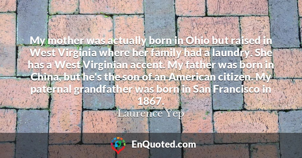 My mother was actually born in Ohio but raised in West Virginia where her family had a laundry. She has a West Virginian accent. My father was born in China, but he's the son of an American citizen. My paternal grandfather was born in San Francisco in 1867.
