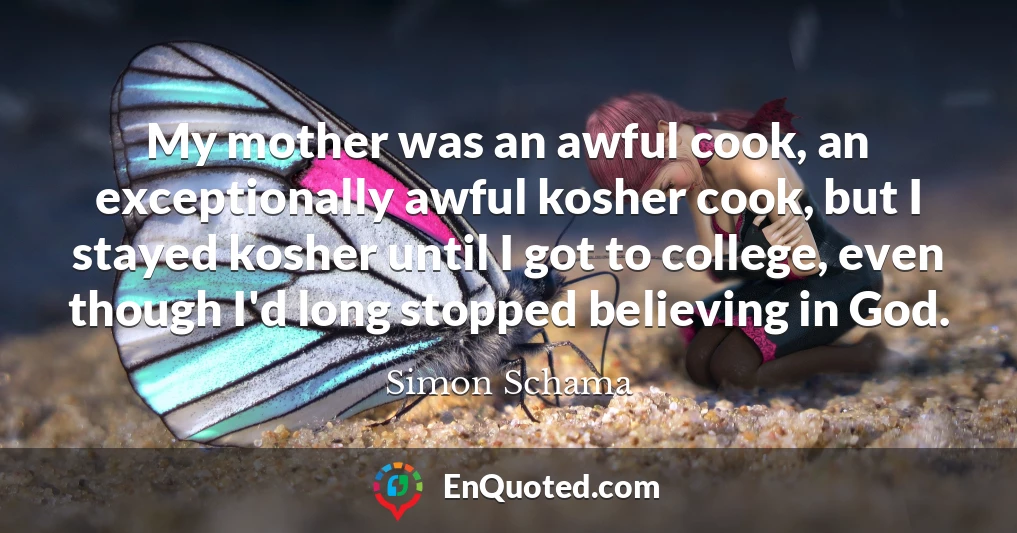 My mother was an awful cook, an exceptionally awful kosher cook, but I stayed kosher until I got to college, even though I'd long stopped believing in God.