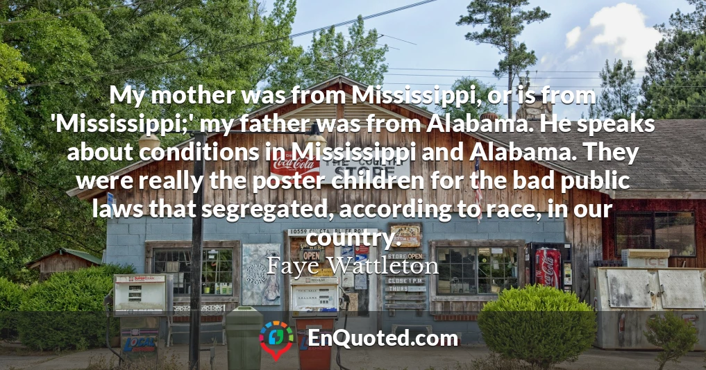 My mother was from Mississippi, or is from 'Mississippi;' my father was from Alabama. He speaks about conditions in Mississippi and Alabama. They were really the poster children for the bad public laws that segregated, according to race, in our country.