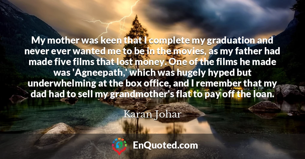 My mother was keen that I complete my graduation and never ever wanted me to be in the movies, as my father had made five films that lost money. One of the films he made was 'Agneepath,' which was hugely hyped but underwhelming at the box office, and I remember that my dad had to sell my grandmother's flat to pay off the loan.