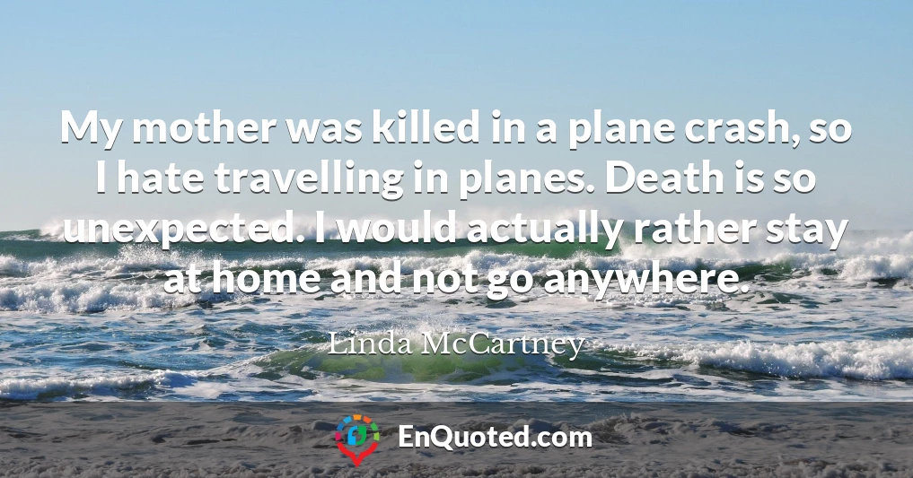 My mother was killed in a plane crash, so I hate travelling in planes. Death is so unexpected. I would actually rather stay at home and not go anywhere.
