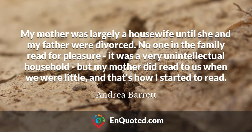 My mother was largely a housewife until she and my father were divorced. No one in the family read for pleasure - it was a very unintellectual household - but my mother did read to us when we were little, and that's how I started to read.