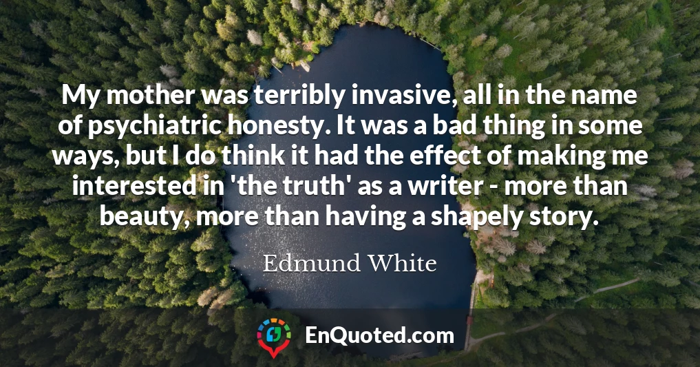 My mother was terribly invasive, all in the name of psychiatric honesty. It was a bad thing in some ways, but I do think it had the effect of making me interested in 'the truth' as a writer - more than beauty, more than having a shapely story.