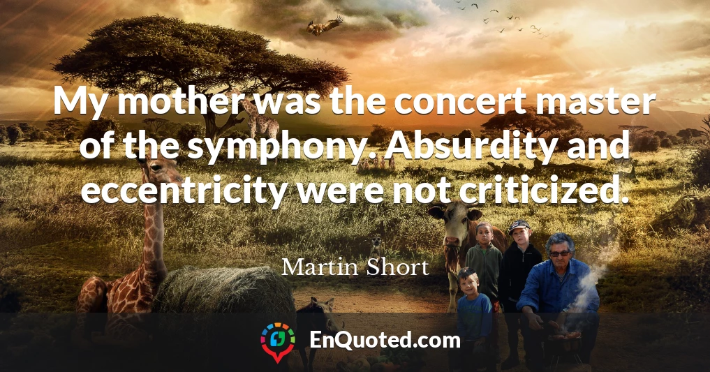 My mother was the concert master of the symphony. Absurdity and eccentricity were not criticized.