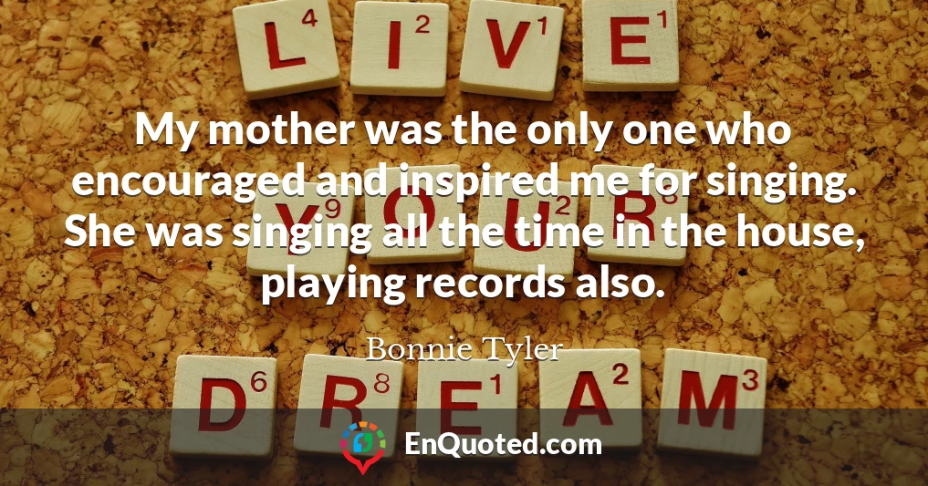 My mother was the only one who encouraged and inspired me for singing. She was singing all the time in the house, playing records also.